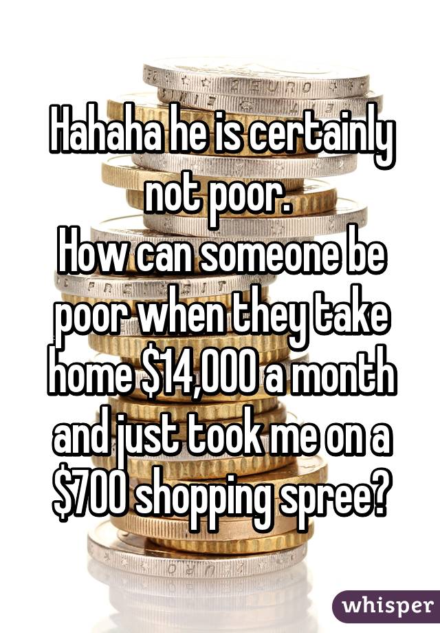 Hahaha he is certainly not poor. 
How can someone be poor when they take home $14,000 a month and just took me on a $700 shopping spree?