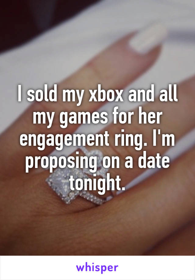 I sold my xbox and all my games for her engagement ring. I'm proposing on a date tonight.