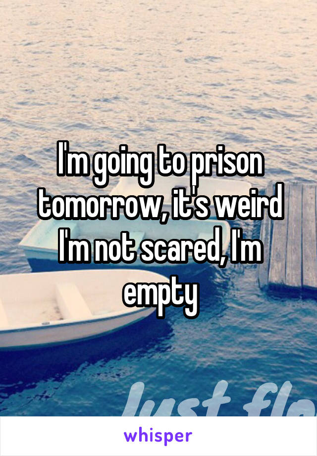 I'm going to prison tomorrow, it's weird I'm not scared, I'm empty