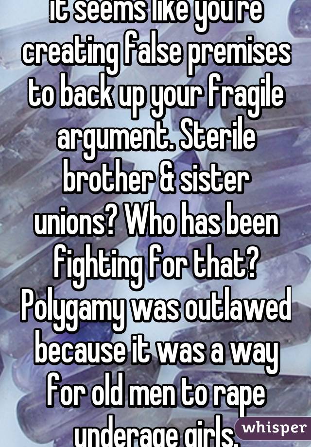 it seems like you're creating false premises to back up your fragile argument. Sterile brother & sister unions? Who has been fighting for that? Polygamy was outlawed because it was a way for old men to rape underage girls.