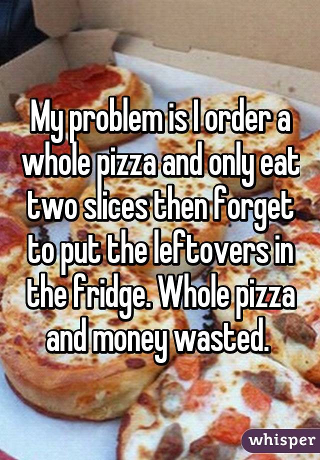 My problem is I order a whole pizza and only eat two slices then forget to put the leftovers in the fridge. Whole pizza and money wasted. 