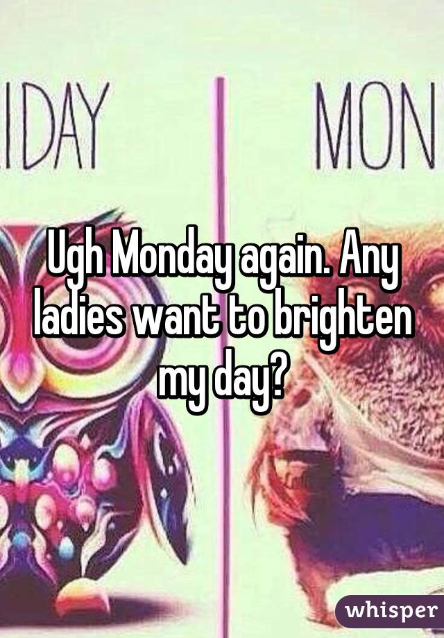 Ugh Monday again. Any ladies want to brighten my day?