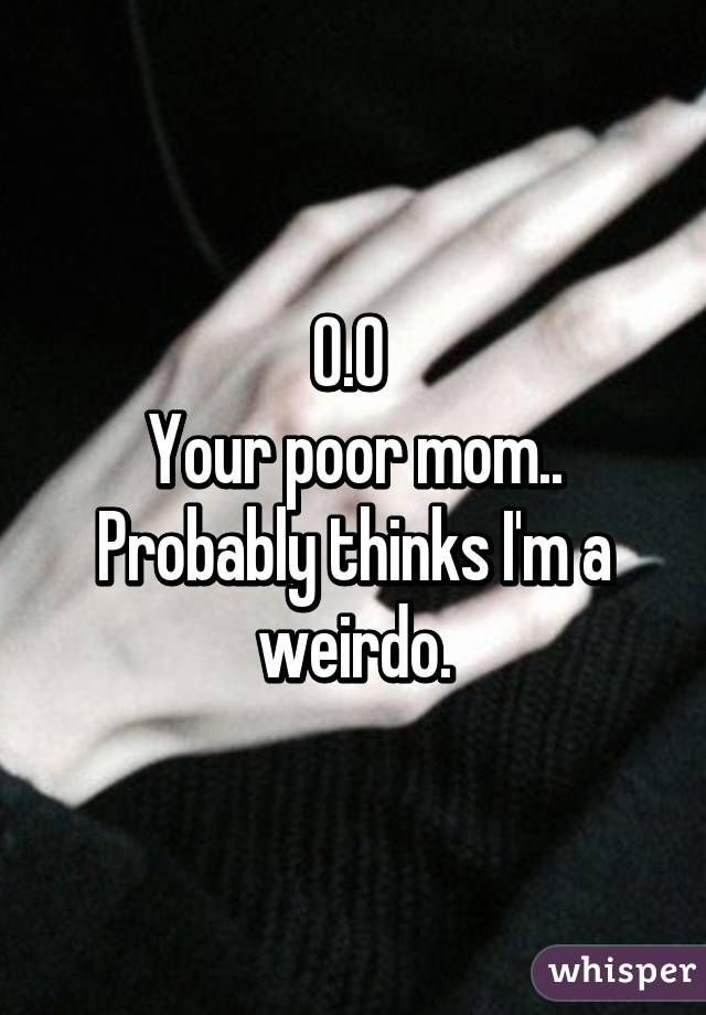 O.O 
Your poor mom.. Probably thinks I'm a weirdo.