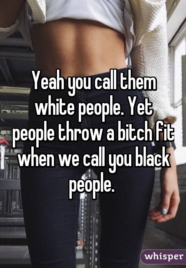 Yeah you call them white people. Yet people throw a bitch fit when we call you black people. 