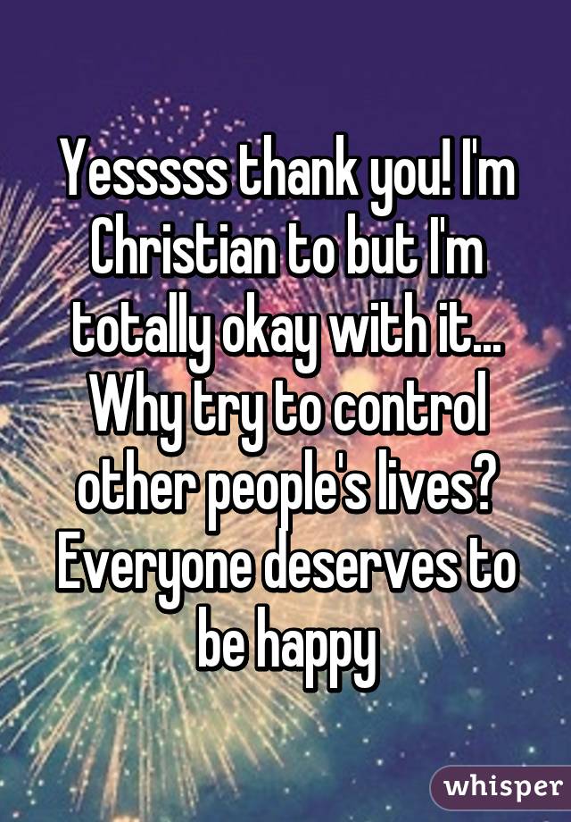 Yesssss thank you! I'm Christian to but I'm totally okay with it... Why try to control other people's lives? Everyone deserves to be happy