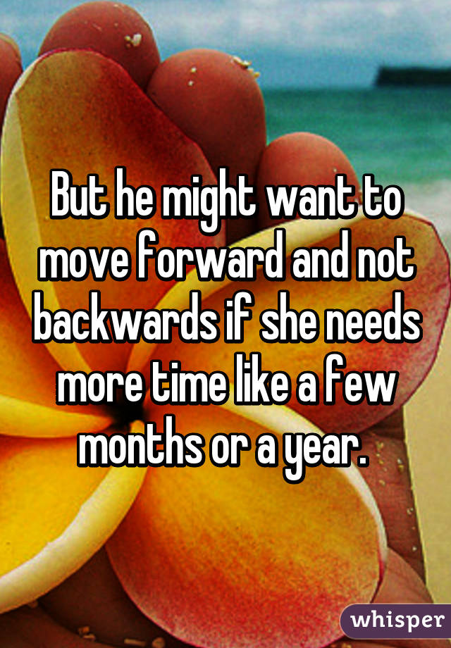 But he might want to move forward and not backwards if she needs more time like a few months or a year. 