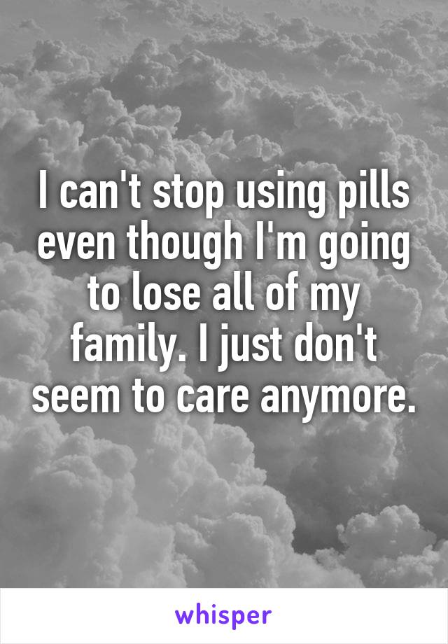 I can't stop using pills even though I'm going to lose all of my family. I just don't seem to care anymore. 