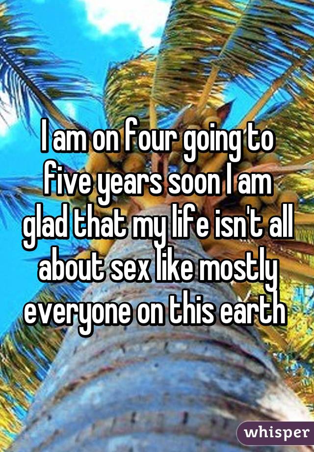 I am on four going to five years soon I am glad that my life isn't all about sex like mostly everyone on this earth 