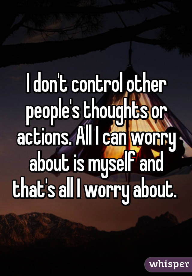 I don't control other people's thoughts or actions. All I can worry about is myself and that's all I worry about. 