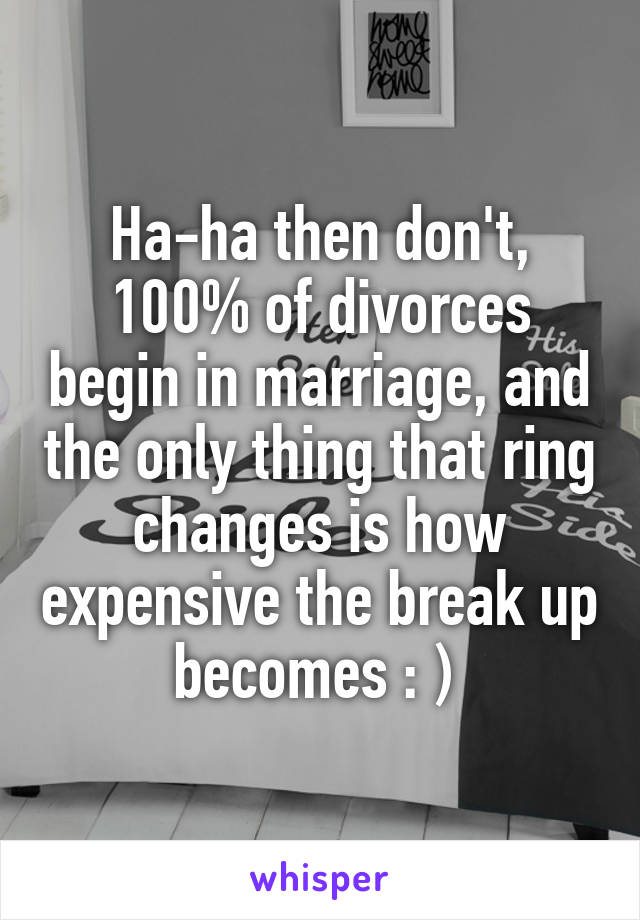 Ha-ha then don't, 100% of divorces begin in marriage, and the only thing that ring changes is how expensive the break up becomes : ) 