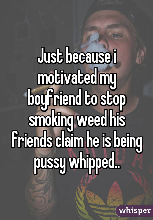 Just because i motivated my boyfriend to stop smoking weed his friends claim he is being pussy whipped..