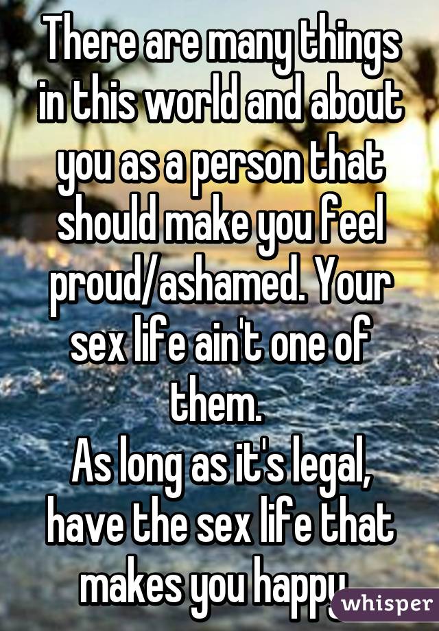 There are many things in this world and about you as a person that should make you feel proud/ashamed. Your sex life ain't one of them. 
As long as it's legal, have the sex life that makes you happy. 