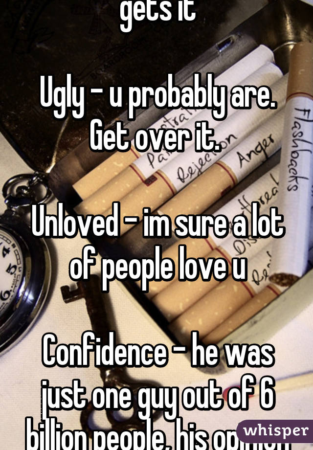 Rejection - everyone gets it

Ugly - u probably are. Get over it. 

Unloved - im sure a lot of people love u

Confidence - he was just one guy out of 6 billion people, his opinion doesn't matter 