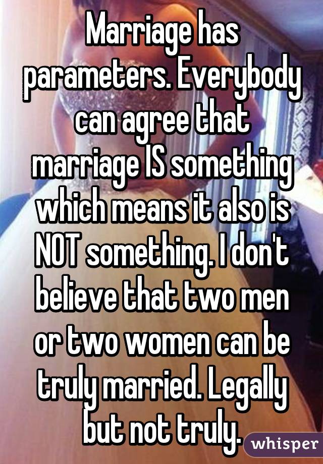Marriage has parameters. Everybody can agree that marriage IS something which means it also is NOT something. I don't believe that two men or two women can be truly married. Legally but not truly.