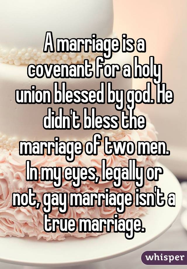 A marriage is a covenant for a holy union blessed by god. He didn't bless the marriage of two men. In my eyes, legally or not, gay marriage isn't a true marriage.
