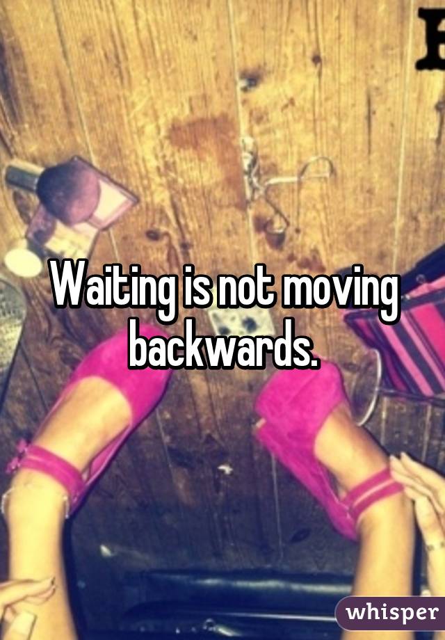 Waiting is not moving backwards.