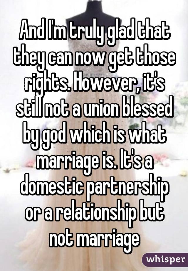 And I'm truly glad that they can now get those rights. However, it's still not a union blessed by god which is what marriage is. It's a domestic partnership or a relationship but not marriage