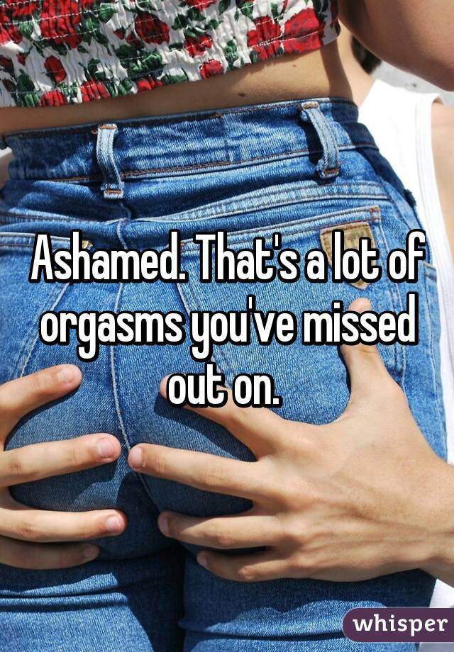 Ashamed. That's a lot of orgasms you've missed out on. 