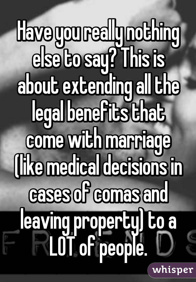 Have you really nothing else to say? This is about extending all the legal benefits that come with marriage (like medical decisions in cases of comas and leaving property) to a LOT of people.