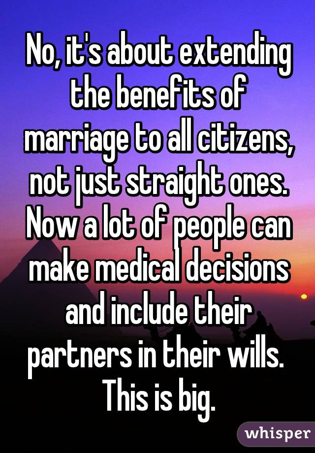 No, it's about extending the benefits of marriage to all citizens, not just straight ones. Now a lot of people can make medical decisions and include their partners in their wills.  This is big.