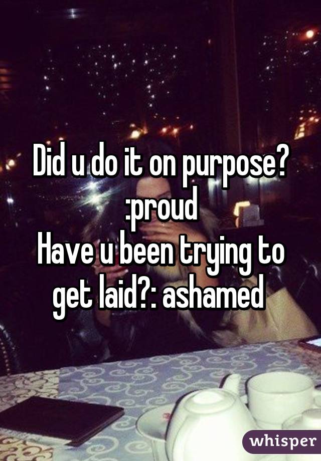 Did u do it on purpose? :proud
Have u been trying to get laid?: ashamed 