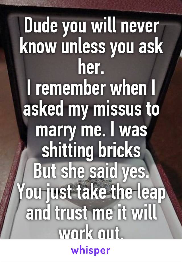 Dude you will never know unless you ask her.
I remember when I asked my missus to marry me. I was shitting bricks
But she said yes.
You just take the leap and trust me it will work out.