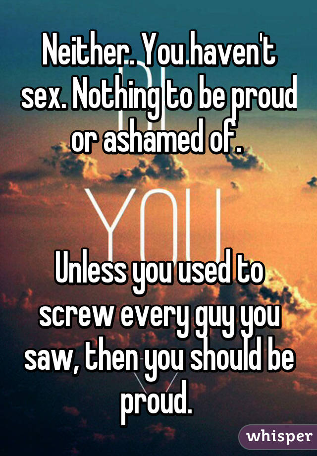 Neither. You haven't sex. Nothing to be proud or ashamed of. 


Unless you used to screw every guy you saw, then you should be proud. 