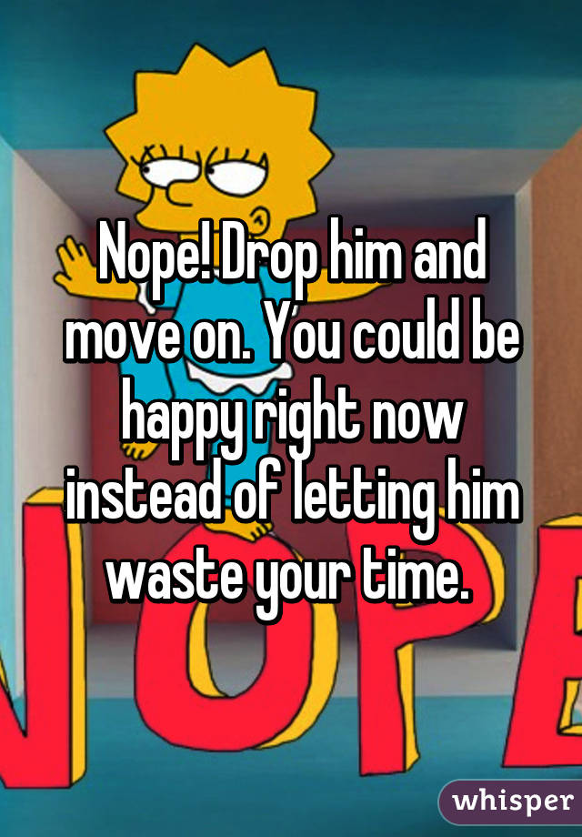 Nope! Drop him and move on. You could be happy right now instead of letting him waste your time. 