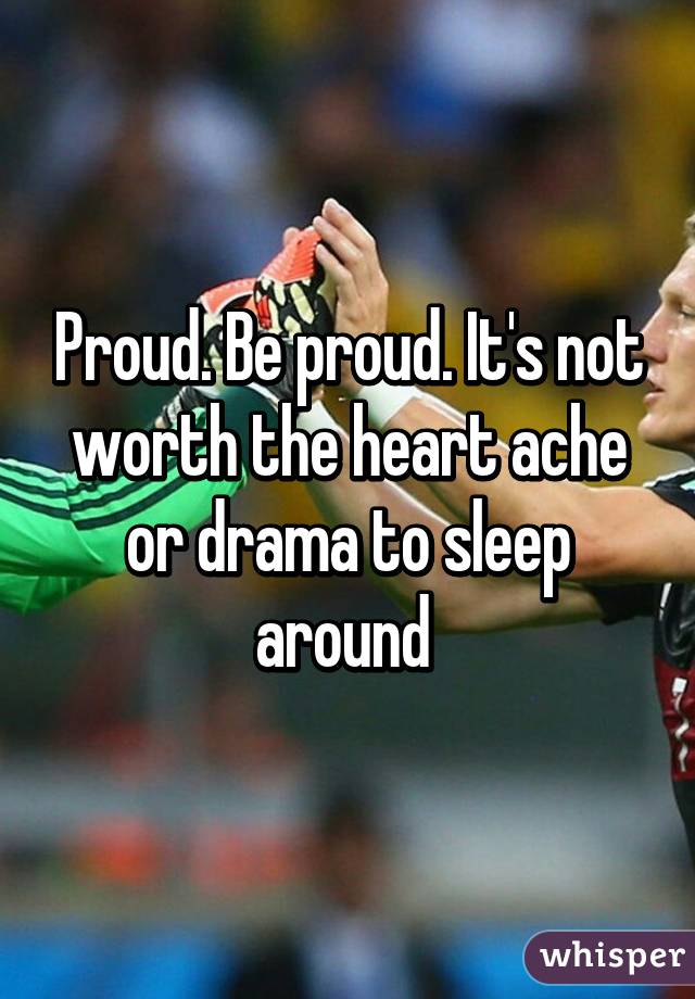 Proud. Be proud. It's not worth the heart ache or drama to sleep around 