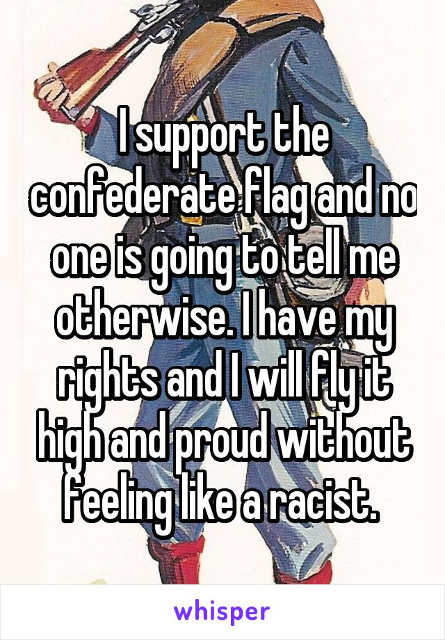 I support the confederate flag and no one is going to tell me otherwise. I have my rights and I will fly it high and proud without feeling like a racist. 