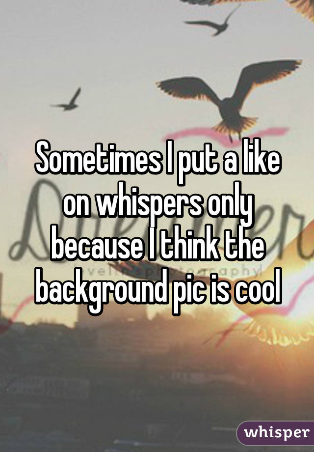Sometimes I put a like on whispers only because I think the background pic is cool