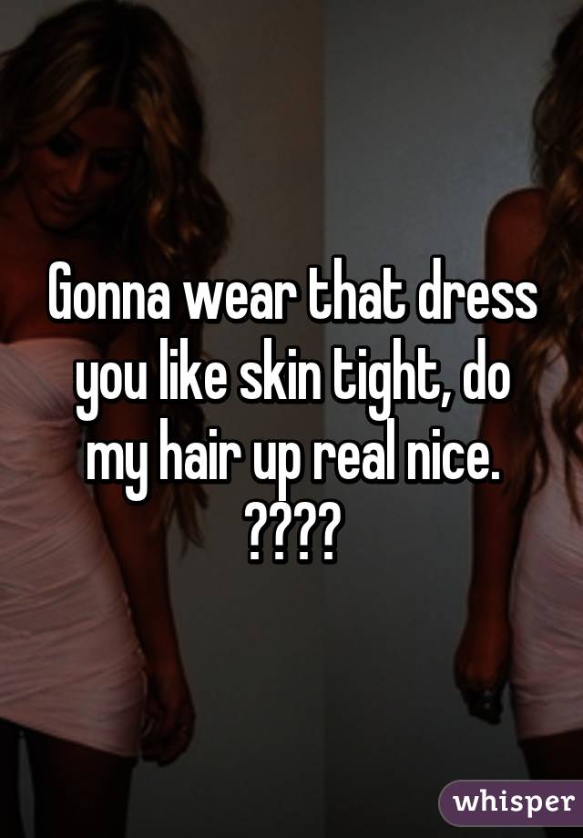 wear that dress you like, skin tight. Gonna do my hair up real ...