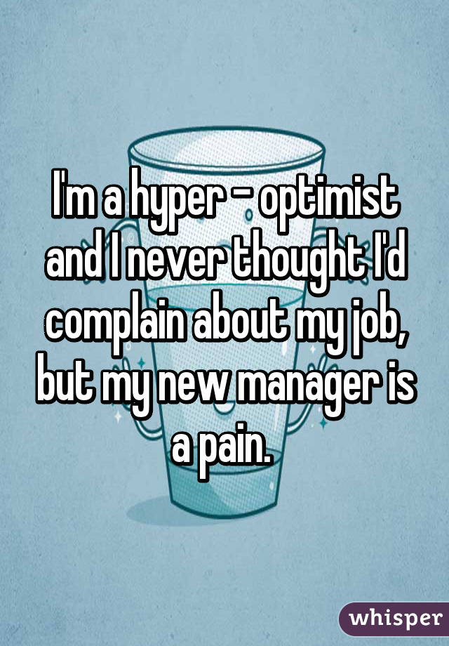 I'm a hyper - optimist and I never thought I'd complain about my job, but my new manager is a pain. 