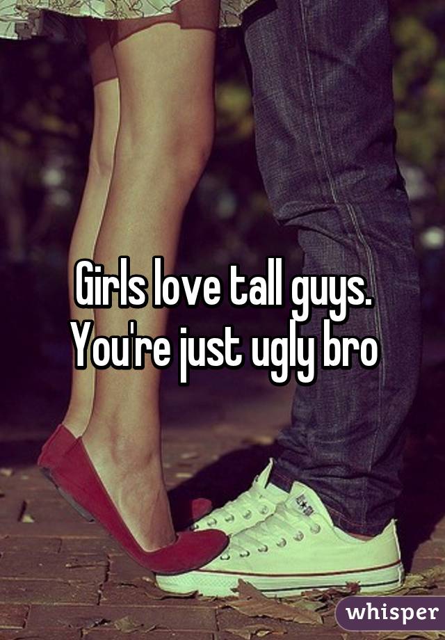 Girls love tall guys. You're just ugly bro