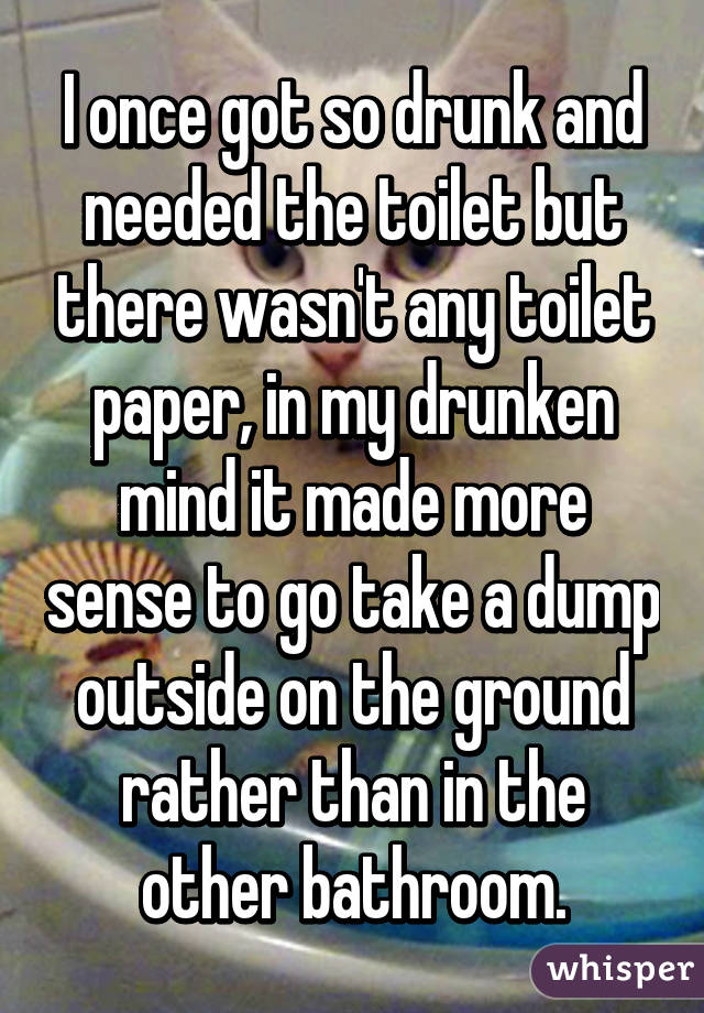 I once got so drunk and needed the toilet but there wasn't any toilet paper, in my drunken mind it made more sense to go take a dump outside on the ground rather than in the other bathroom.