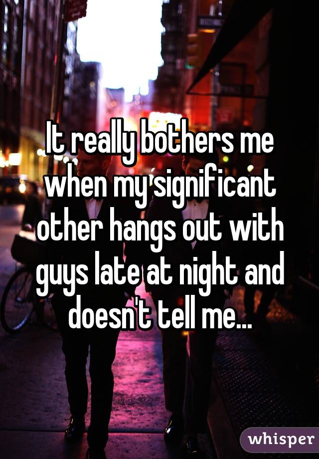 It really bothers me when my significant other hangs out with guys late at night and doesn't tell me...