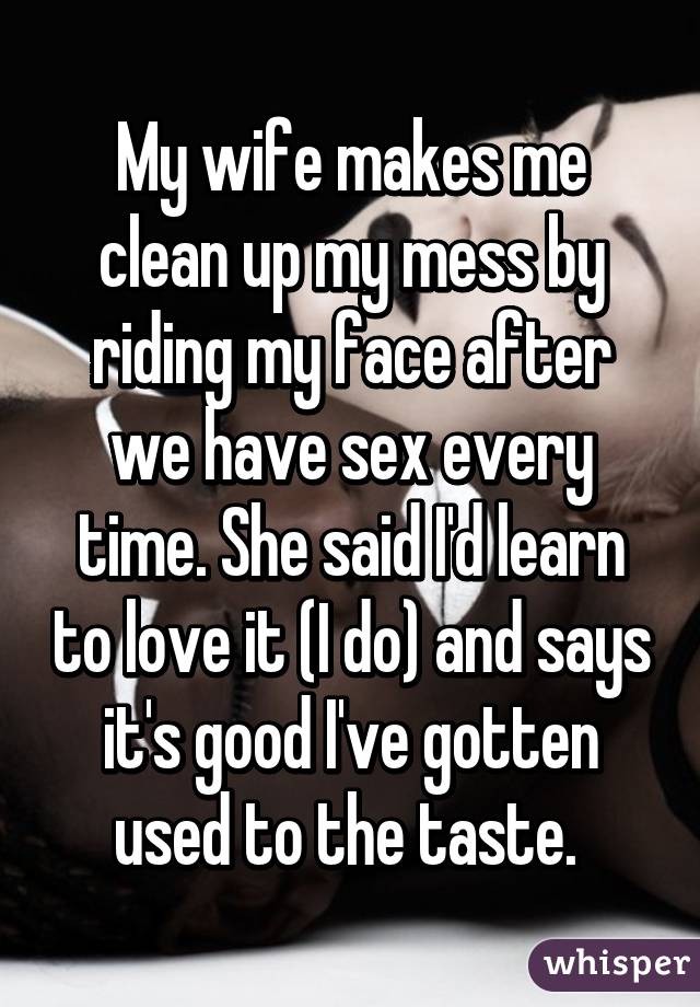 My wife makes me clean up my mess by riding my face after we have