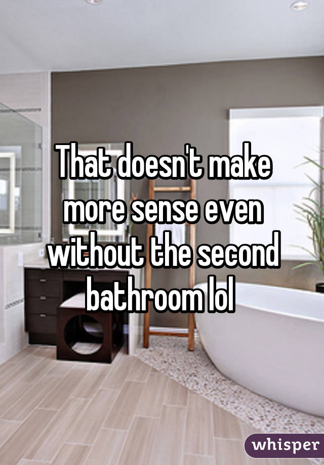 That doesn't make more sense even without the second bathroom lol 