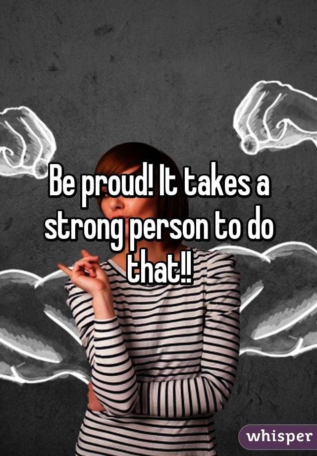 Be proud! It takes a strong person to do that!!