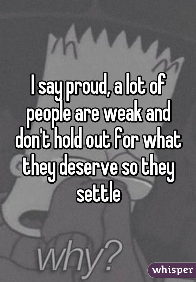 I say proud, a lot of people are weak and don't hold out for what they deserve so they settle