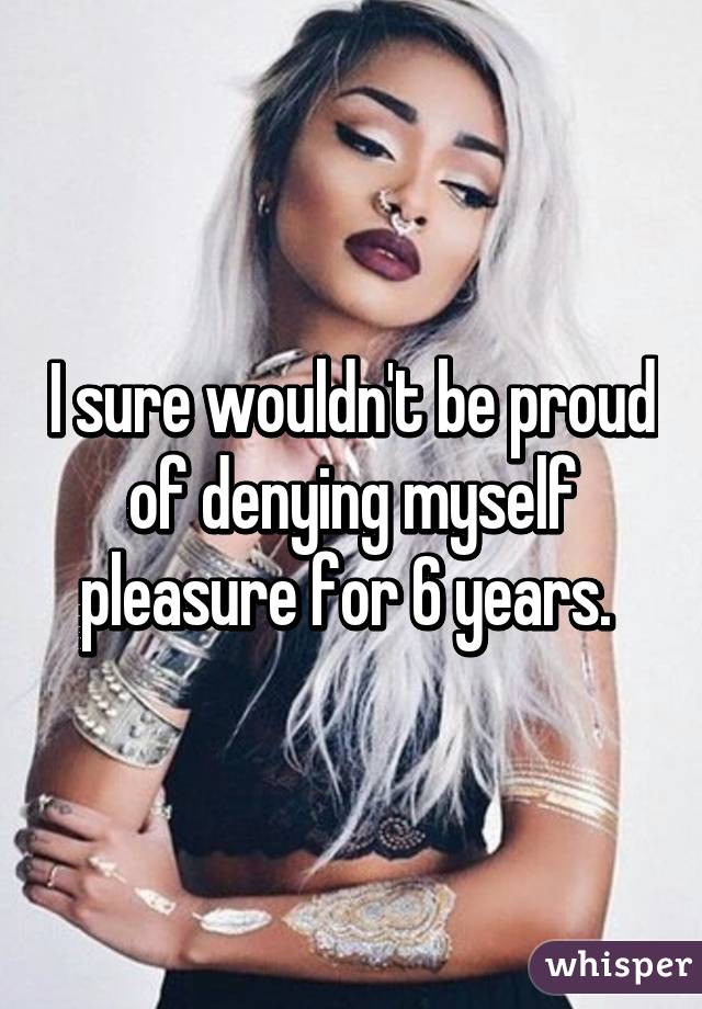 I sure wouldn't be proud of denying myself pleasure for 6 years. 