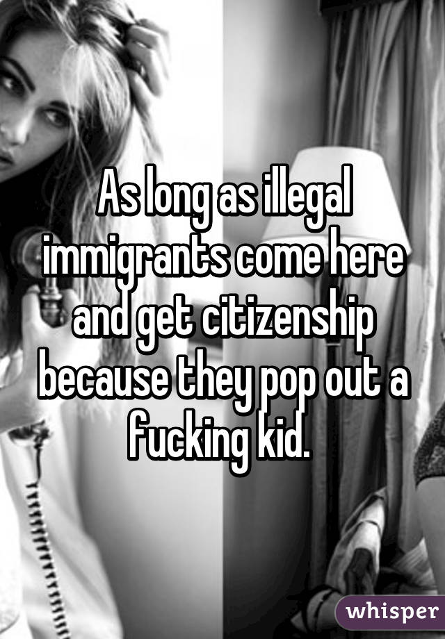 As long as illegal immigrants come here and get citizenship because they pop out a fucking kid. 