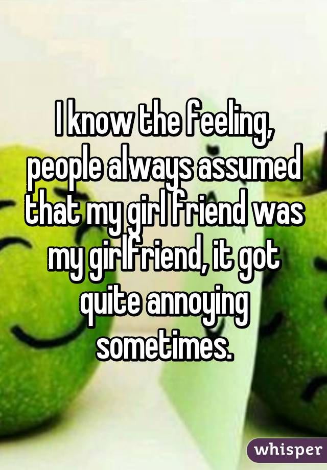 I know the feeling, people always assumed that my girl friend was my girlfriend, it got quite annoying sometimes.