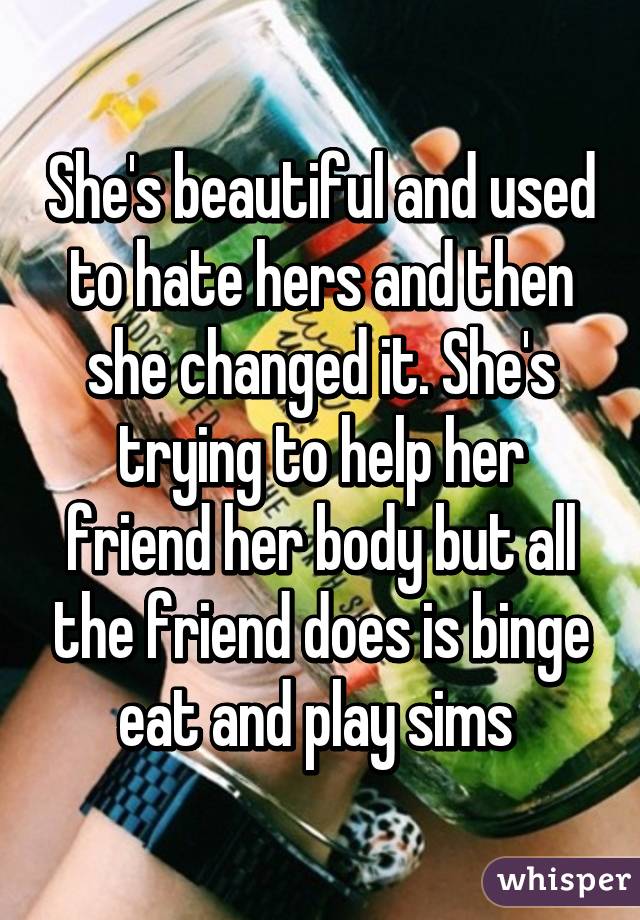 She's beautiful and used to hate hers and then she changed it. She's trying to help her friend her body but all the friend does is binge eat and play sims 