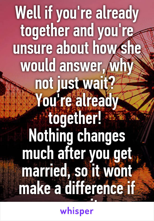 Well if you're already together and you're unsure about how she would answer, why not just wait? 
You're already together! 
Nothing changes much after you get married, so it wont make a difference if you wait. 