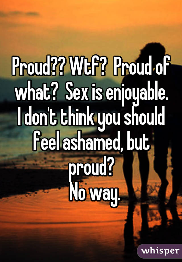 Proud?? Wtf?  Proud of what?  Sex is enjoyable. I don't think you should feel ashamed, but proud?
  No way.