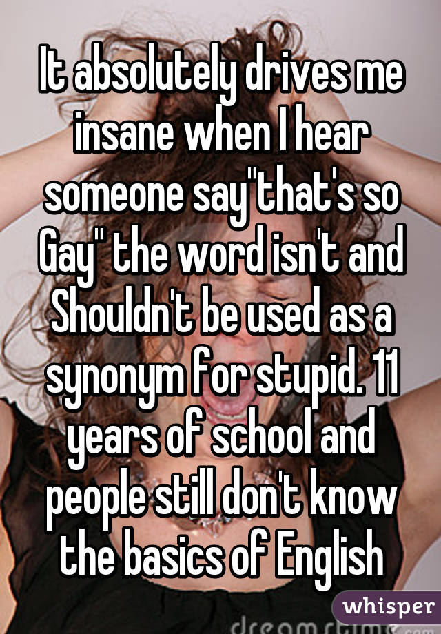 It absolutely drives me insane when I hear someone say"that's so Gay" the word isn't and Shouldn't be used as a synonym for stupid. 11 years of school and people still don't know the basics of English