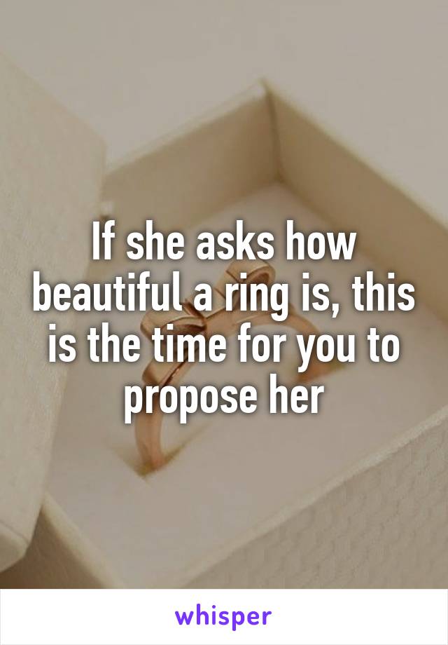 If she asks how beautiful a ring is, this is the time for you to propose her