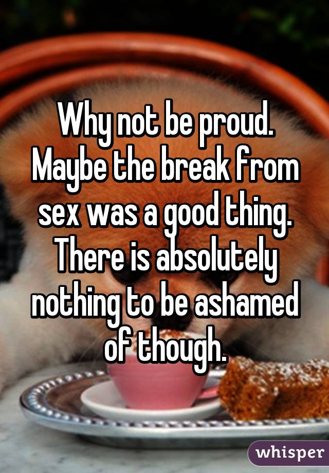 Why not be proud. Maybe the break from sex was a good thing. There is absolutely nothing to be ashamed of though.