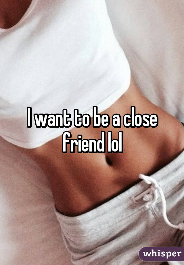 I want to be a close friend lol